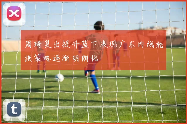 周琦复出提升篮下表现广东内线轮换策略逐渐明朗化