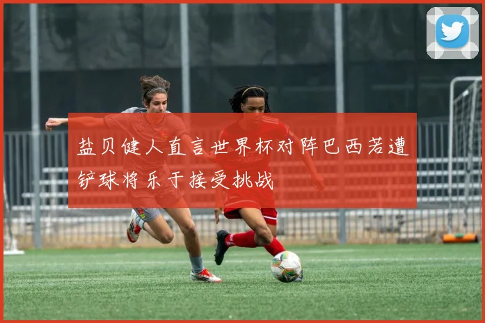 盐贝健人直言世界杯对阵巴西若遭铲球将乐于接受挑战