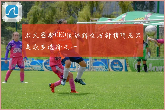 尤文图斯CEO阐述转会方针穆阿尼只是众多选择之一