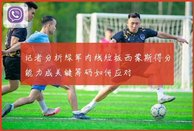 记者分析绿军内线短板西蒙斯得分能力成关键筹码如何应对