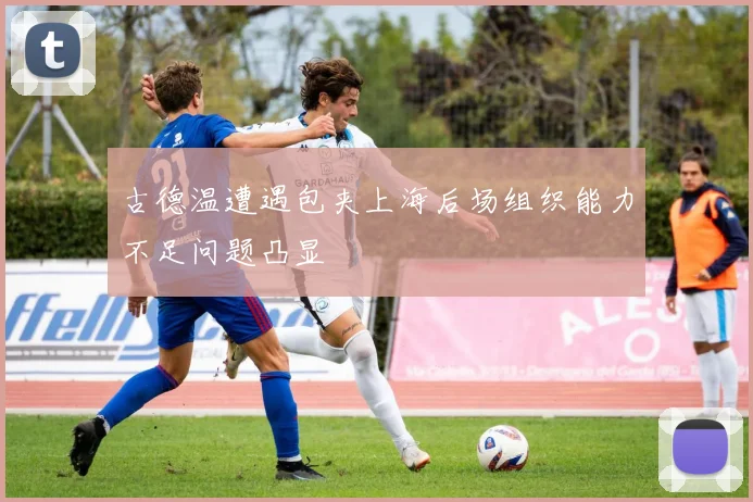 古德温遭遇包夹上海后场组织能力不足问题凸显