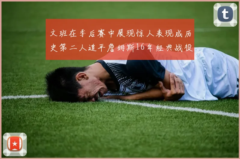 文班在季后赛中展现惊人表现成历史第二人追平詹姆斯16年经典战役记录
