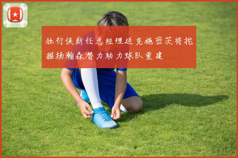 独行侠新任总经理迈克施密茨将挖掘杨瀚森潜力助力球队重建