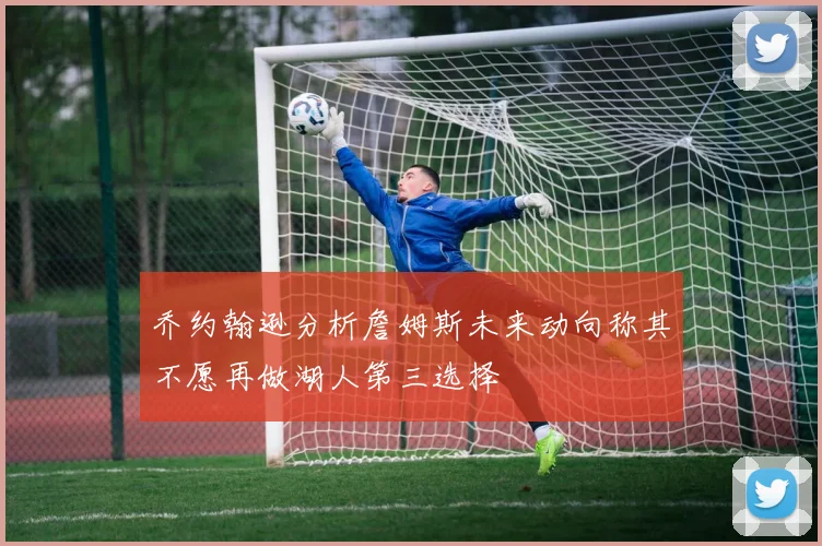 乔约翰逊分析詹姆斯未来动向称其不愿再做湖人第三选择