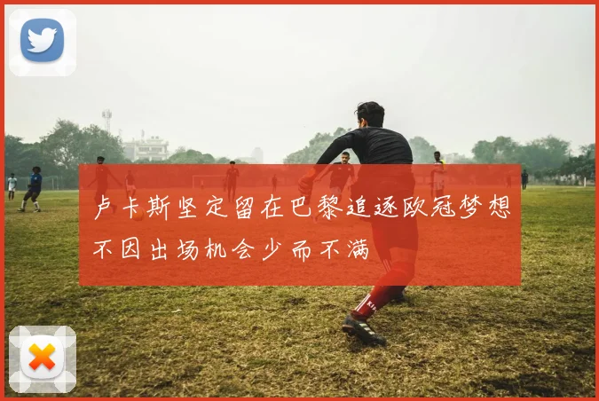 卢卡斯坚定留在巴黎追逐欧冠梦想不因出场机会少而不满