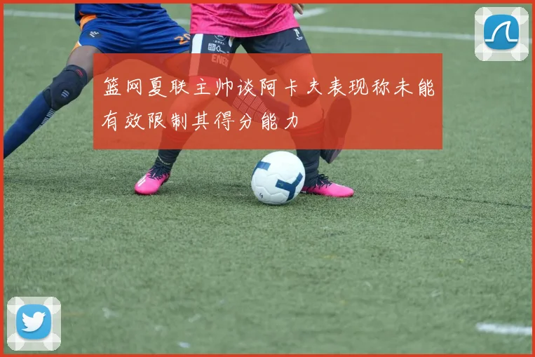篮网夏联主帅谈阿卡夫表现称未能有效限制其得分能力