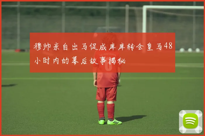 穆帅亲自出马促成库库转会皇马48小时内的幕后故事揭秘
