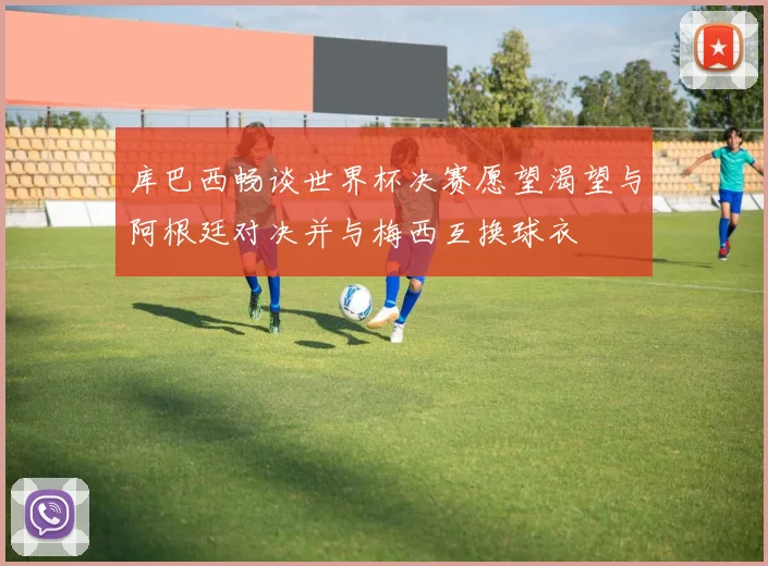库巴西畅谈世界杯决赛愿望渴望与阿根廷对决并与梅西互换球衣