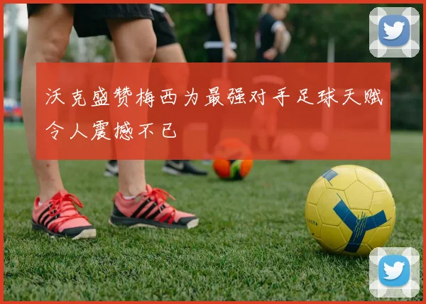 沃克盛赞梅西为最强对手足球天赋令人震撼不已