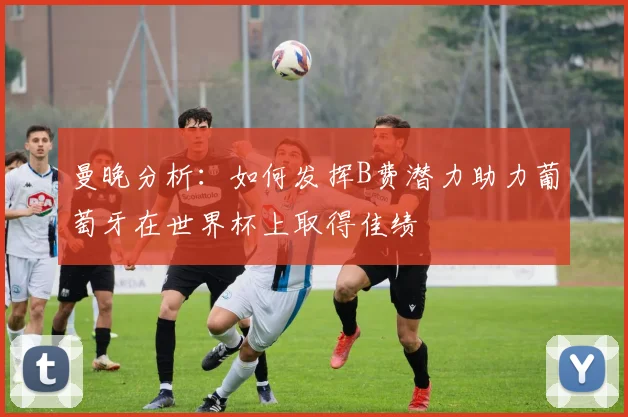 曼晚分析：如何发挥B费潜力助力葡萄牙在世界杯上取得佳绩