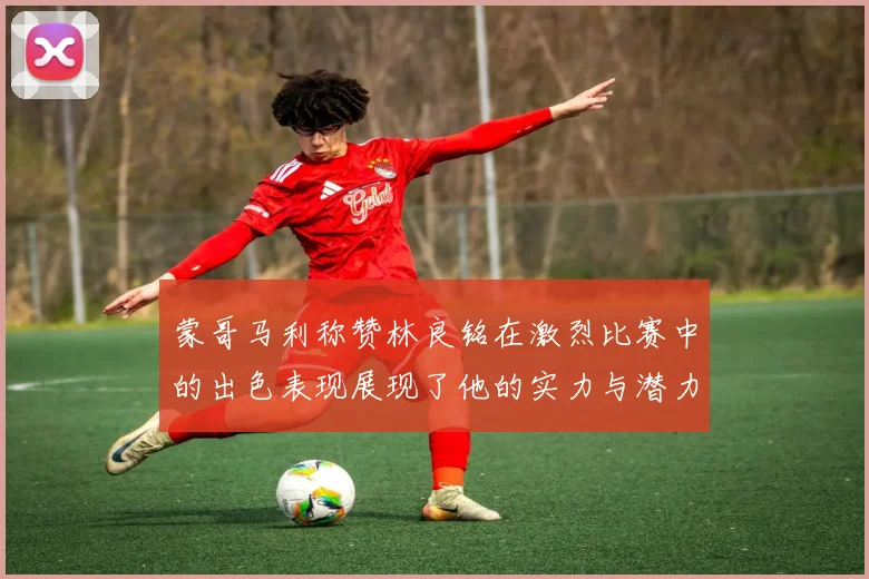 蒙哥马利称赞林良铭在激烈比赛中的出色表现展现了他的实力与潜力