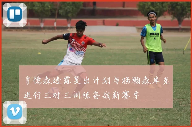 亨德森透露复出计划与杨瀚森库克进行三对三训练备战新赛季