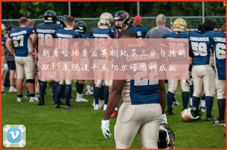 新秀哈珀季后赛创纪录三分与抢断双15表现追平米切尔塔图姆成就