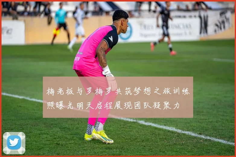 梅老板与罗梅罗共筑梦想之旅训练照曝光明天启程展现团队凝聚力