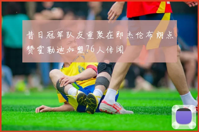 昔日冠军队友重聚在即杰伦布朗点赞霍勒迪加盟76人传闻