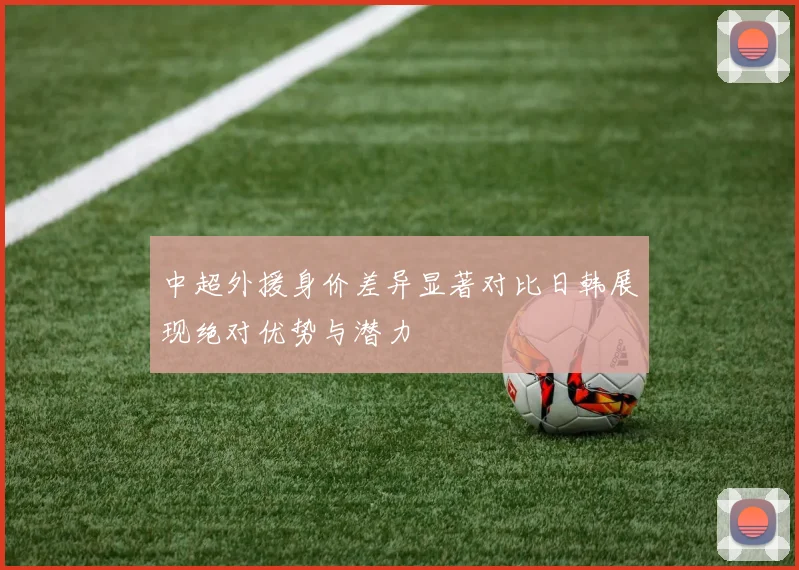 中超外援身价差异显著对比日韩展现绝对优势与潜力