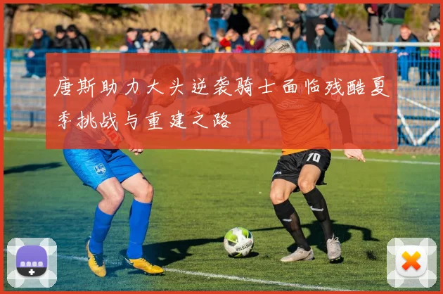 唐斯助力大头逆袭骑士面临残酷夏季挑战与重建之路