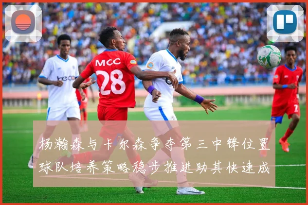 杨瀚森与卡尔森争夺第三中锋位置球队培养策略稳步推进助其快速成长