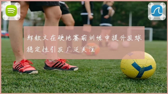 郑钦文在硬地赛前训练中提升发球稳定性引发广泛关注