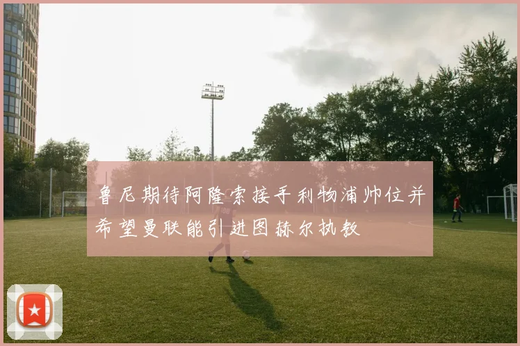 鲁尼期待阿隆索接手利物浦帅位并希望曼联能引进图赫尔执教