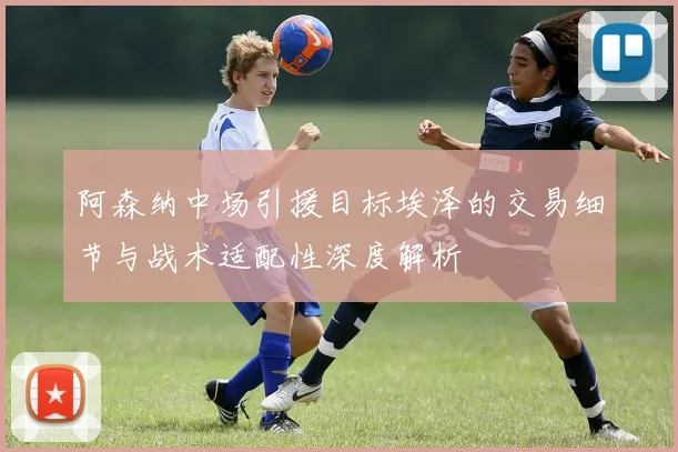 阿森纳中场引援目标埃泽的交易细节与战术适配性深度解析