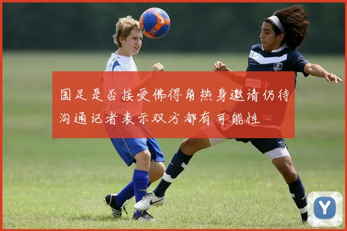 国足是否接受佛得角热身邀请仍待沟通记者表示双方都有可能性