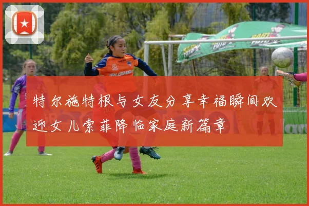 特尔施特根与女友分享幸福瞬间欢迎女儿索菲降临家庭新篇章