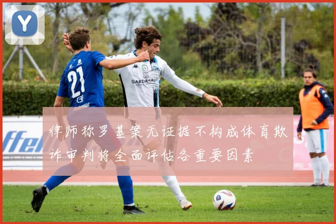 律师称罗基案无证据不构成体育欺诈审判将全面评估各重要因素