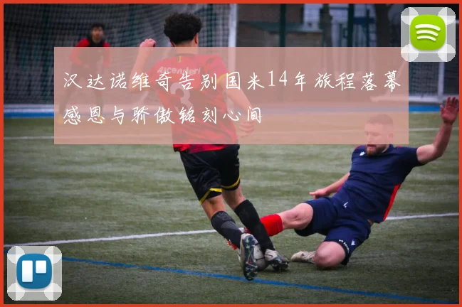 汉达诺维奇告别国米14年旅程落幕感恩与骄傲铭刻心间